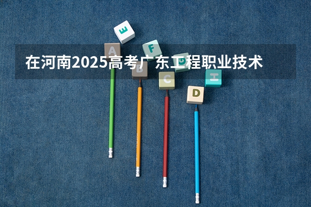 在河南2025高考广东工程职业技术学院招生计划如何