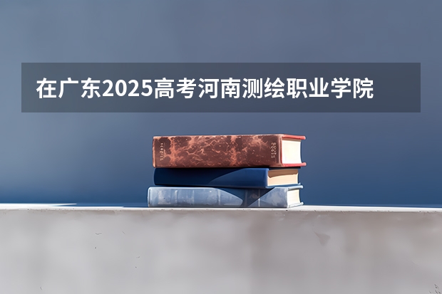 在广东2025高考河南测绘职业学院招生计划如何