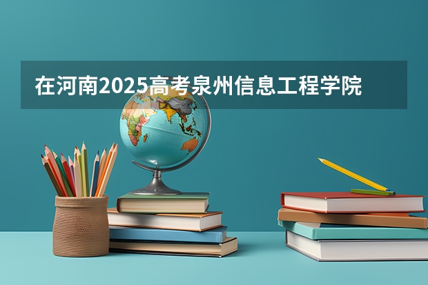 在河南2025高考泉州信息工程学院招生计划如何