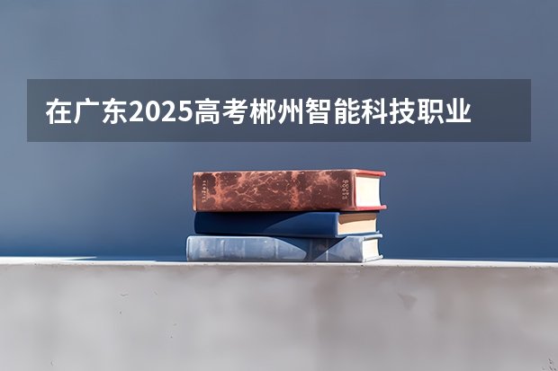 在广东2025高考郴州智能科技职业学院招生计划如何
