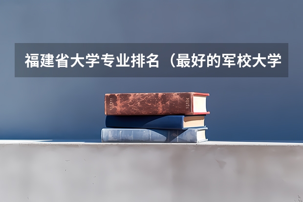 福建省大学专业排名(最好的军校大学排名)