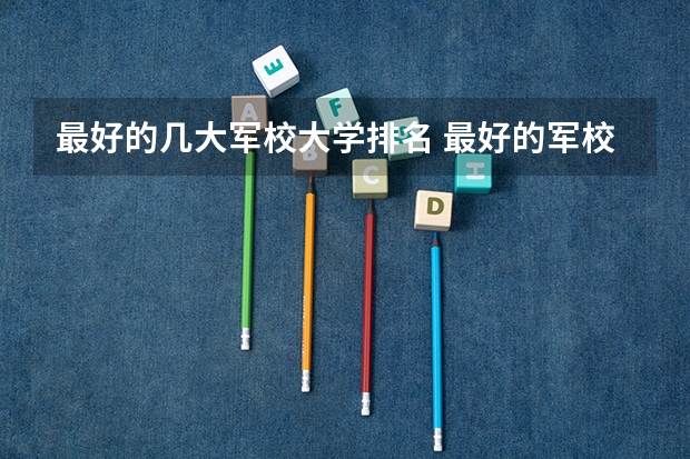 最好的几大军校大学排名 最好的军校大学排名
