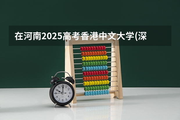 在河南2025高考香港中文大学(深圳)招生计划如何