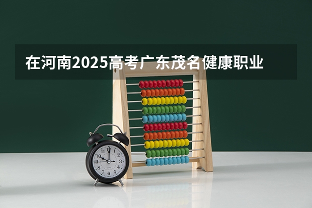 在河南2025高考广东茂名健康职业学院招生计划如何