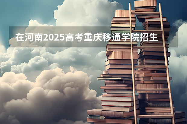 在河南2025高考重庆移通学院招生计划如何