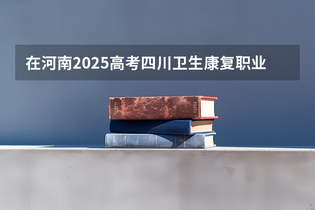 在河南2025高考四川卫生康复职业学院招生计划如何