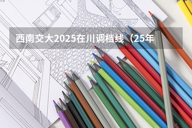 西南交大2025在川调档线(25年院校在川调档线高考)