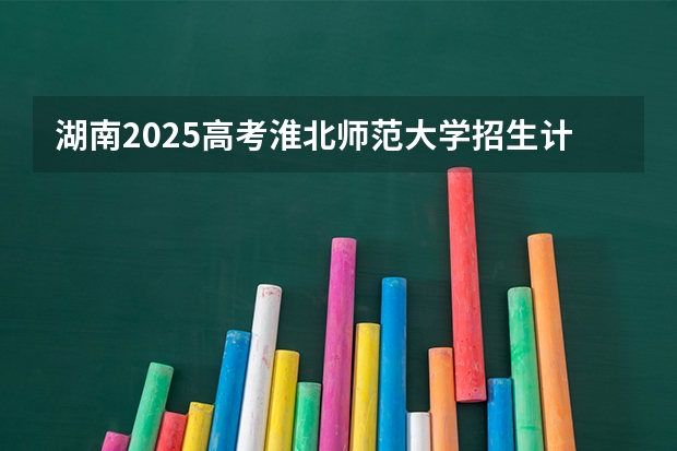 湖南2025高考淮北师范大学招生计划如何