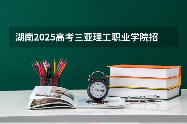 湖南2025高考三亚理工职业学院招生计划如何