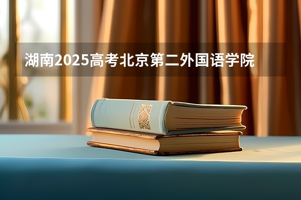 湖南2025高考北京第二外国语学院中瑞酒店管理学院招生计划如何