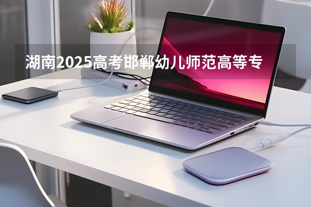 湖南2025高考邯郸幼儿师范高等专科学校招生计划如何