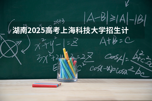 湖南2025高考上海科技大学招生计划如何