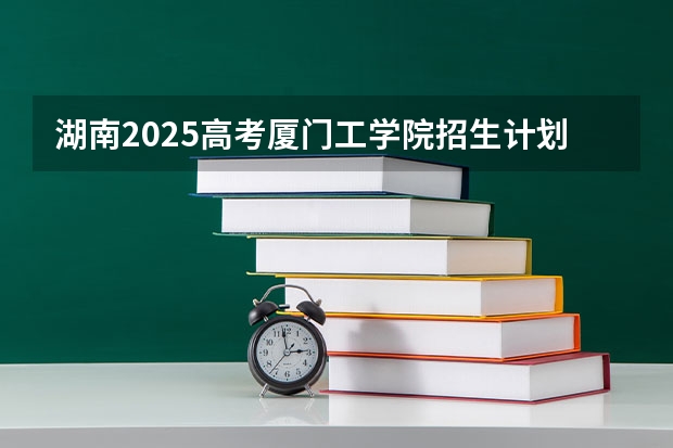 湖南2025高考厦门工学院招生计划如何
