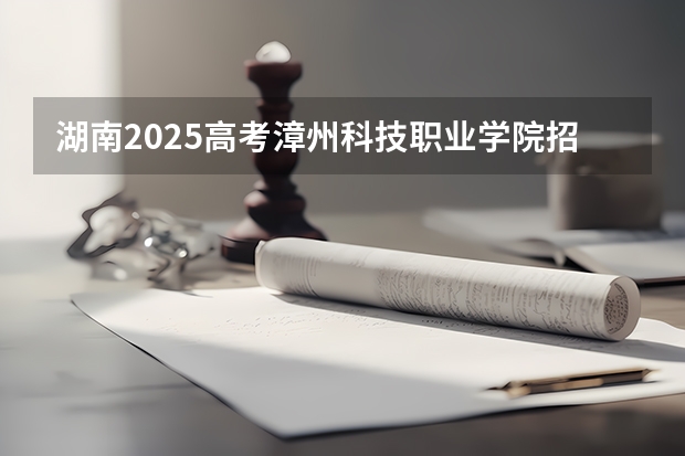 湖南2025高考漳州科技职业学院招生计划如何