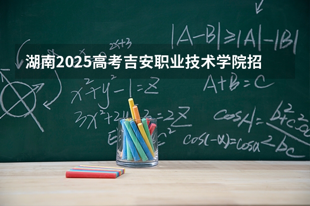 湖南2025高考吉安职业技术学院招生计划如何