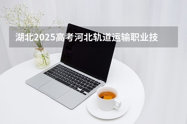 湖北2025高考河北轨道运输职业技术学院招生计划如何