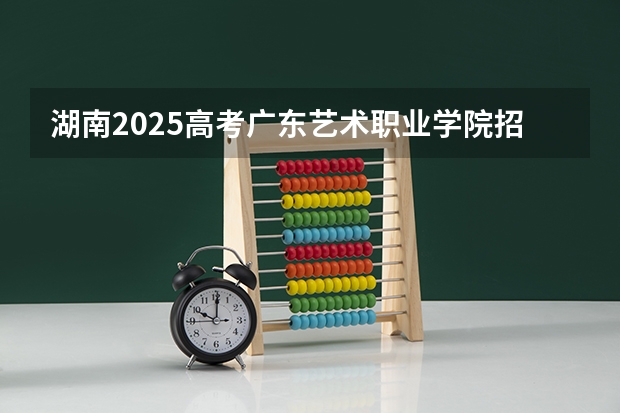 湖南2025高考广东艺术职业学院招生计划如何