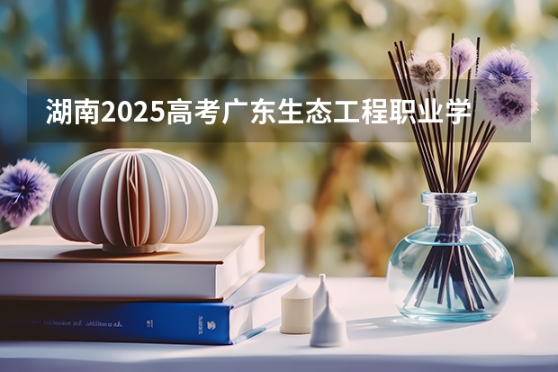 湖南2025高考广东生态工程职业学院招生计划如何