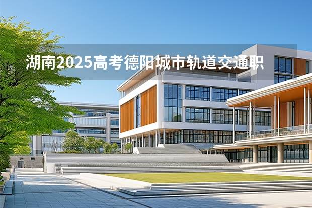 湖南2025高考德阳城市轨道交通职业学院招生计划如何