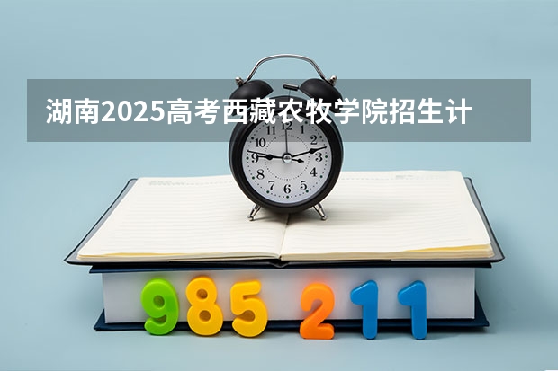 湖南2025高考西藏农牧学院招生计划如何