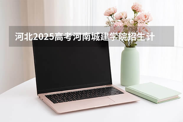 河北2025高考河南城建学院招生计划如何