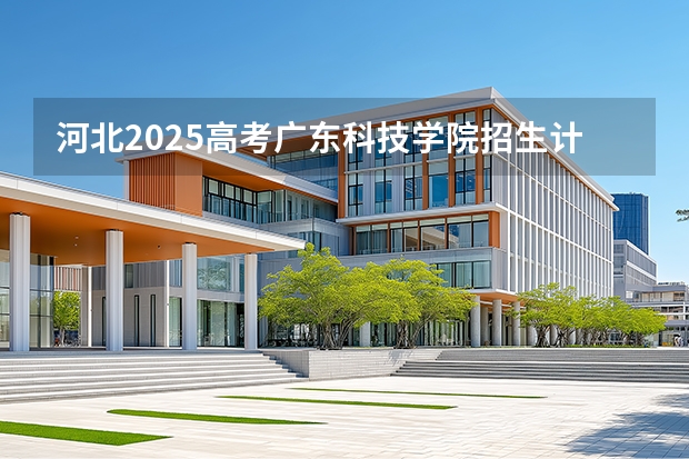河北2025高考广东科技学院招生计划如何