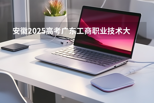 安徽2025高考广东工商职业技术大学招生计划如何