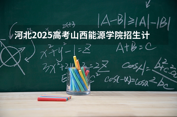 河北2025高考山西能源学院招生计划如何