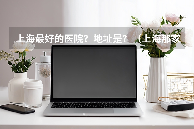 上海最好的医院？地址是？（上海那家医院最好？）