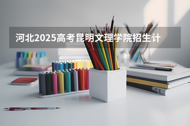 河北2025高考昆明文理学院招生计划如何