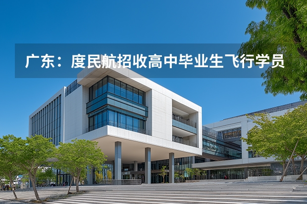 广东：度民航招收高中毕业生飞行学员工作通知（民航女飞行员招飞标准）