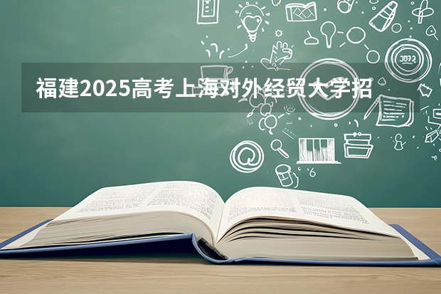 福建2025高考上海对外经贸大学招生计划如何（2026参考）