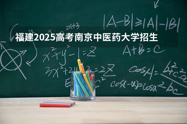 福建2025高考南京中医药大学招生计划如何（2026参考）