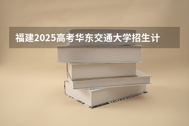 福建2025高考华东交通大学招生计划如何（2026参考）
