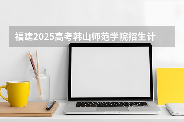 福建2025高考韩山师范学院招生计划如何（2026参考）