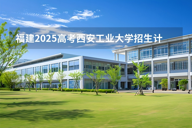 福建2025高考西安工业大学招生计划如何（2026参考）