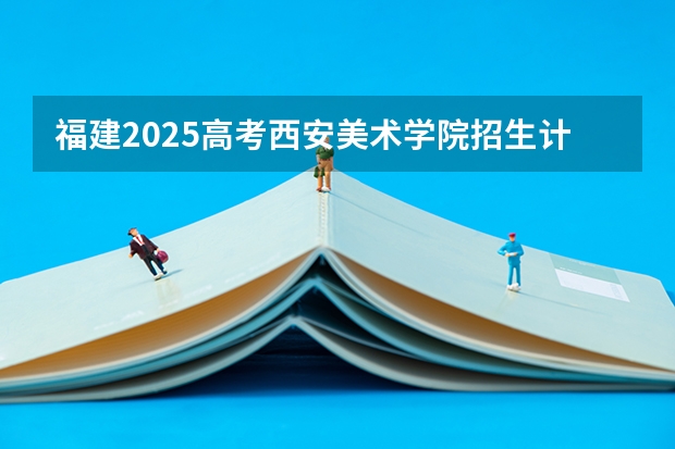 福建2025高考西安美术学院招生计划如何（2026参考）