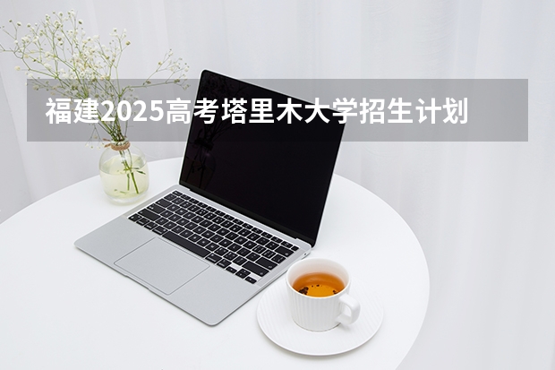 福建2025高考塔里木大学招生计划如何（2026参考）