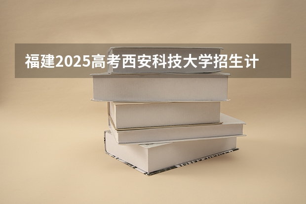 福建2025高考西安科技大学招生计划如何（2026参考）