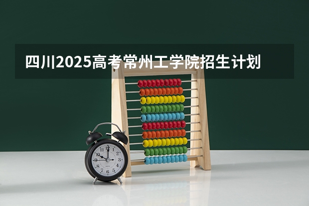 四川2025高考常州工学院招生计划如何（2026参考）
