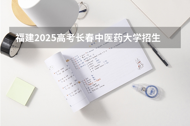 福建2025高考长春中医药大学招生计划如何（2026参考）