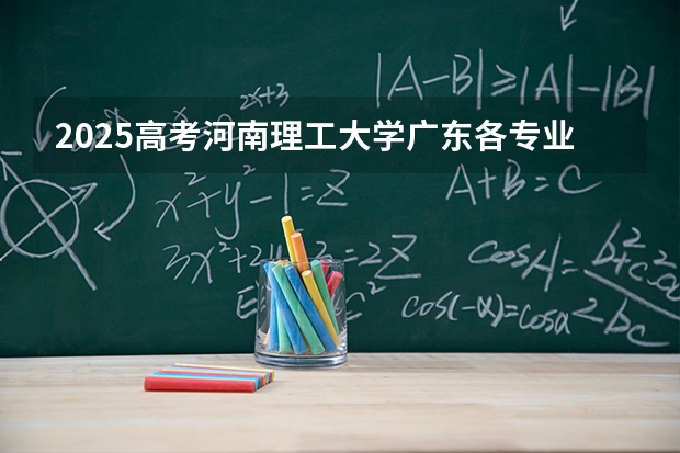 2025高考河南理工大学广东各专业招生人数多少（2026参考）