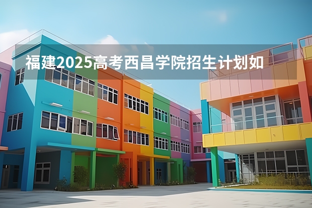 福建2025高考西昌学院招生计划如何（2026参考）