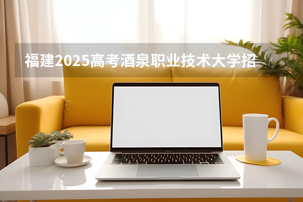 福建2025高考酒泉职业技术大学招生计划如何（2026参考）
