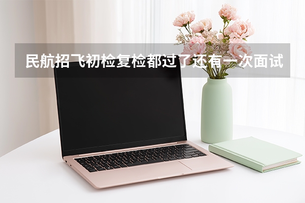民航招飞初检复检都过了还有一次面试都面试什么