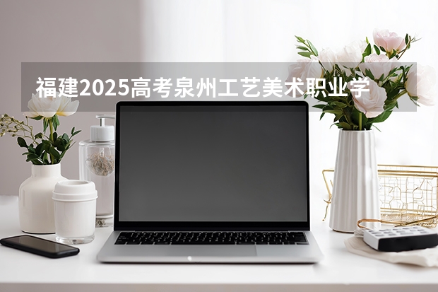 福建2025高考泉州工艺美术职业学院招生计划如何（2026参考）