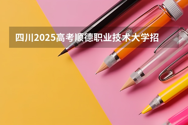 四川2025高考顺德职业技术大学招生计划如何（2026参考）