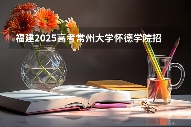 福建2025高考常州大学怀德学院招生计划如何（2026参考）