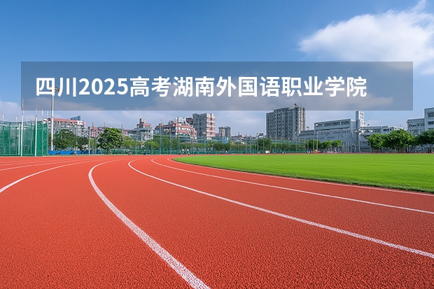 四川2025高考湖南外国语职业学院招生计划如何（2026参考）