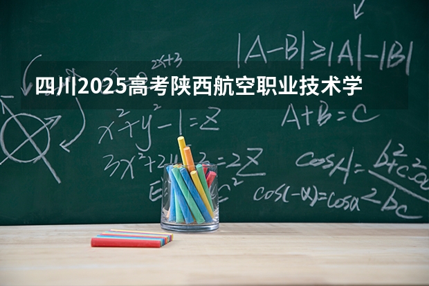 四川2025高考陕西航空职业技术学院招生计划如何（2026参考）